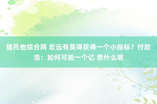 插死他综合网 宏远有莫得获得一个小指标？付政浩：如何可能一个亿 思什么呢