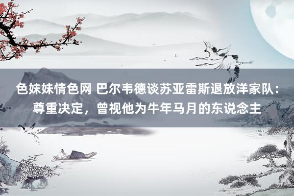 色妹妹情色网 巴尔韦德谈苏亚雷斯退放洋家队：尊重决定，曾视他为牛年马月的东说念主