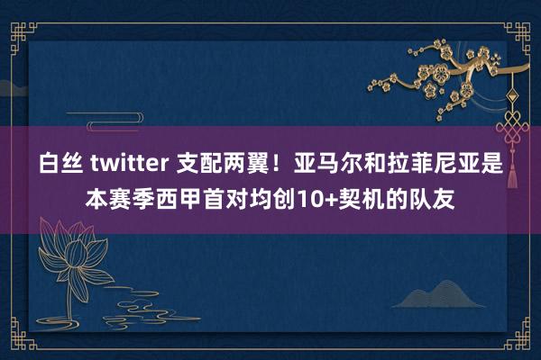 白丝 twitter 支配两翼！亚马尔和拉菲尼亚是本赛季西甲首对均创10+契机的队友