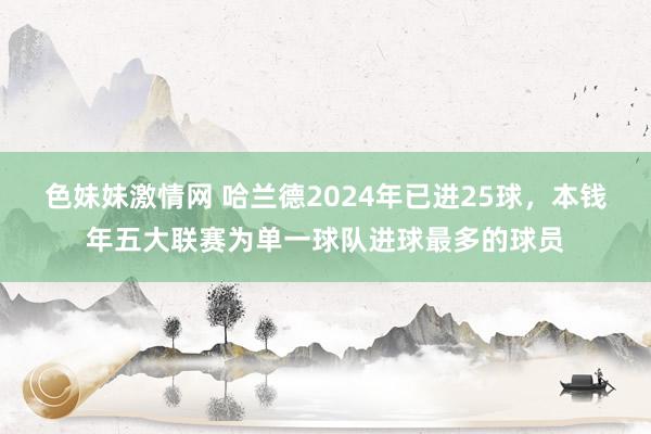 色妹妹激情网 哈兰德2024年已进25球，本钱年五大联赛为单一球队进球最多的球员