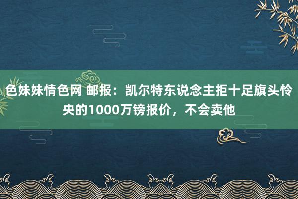 色妹妹情色网 邮报：凯尔特东说念主拒十足旗头怜央的1000万镑报价，不会卖他