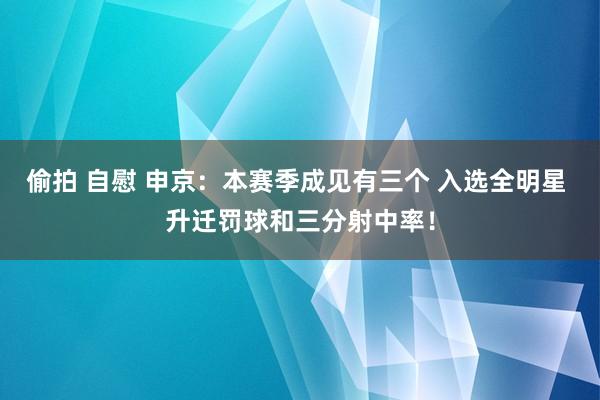 偷拍 自慰 申京：本赛季成见有三个 入选全明星 升迁罚球和三分射中率！