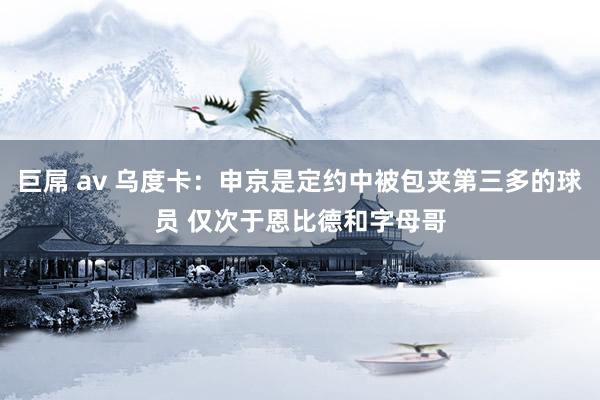 巨屌 av 乌度卡：申京是定约中被包夹第三多的球员 仅次于恩比德和字母哥