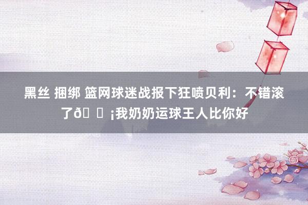 黑丝 捆绑 篮网球迷战报下狂喷贝利：不错滚了😡我奶奶运球王人比你好