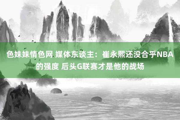 色妹妹情色网 媒体东谈主：崔永熙还没合乎NBA的强度 后头G联赛才是他的战场