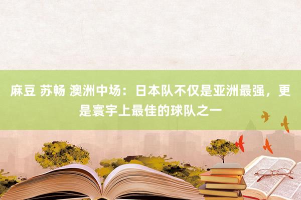 麻豆 苏畅 澳洲中场：日本队不仅是亚洲最强，更是寰宇上最佳的球队之一