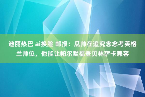 迪丽热巴 ai换脸 邮报：瓜帅在追究念念考英格兰帅位，他能让帕尔默福登贝林萨卡兼容
