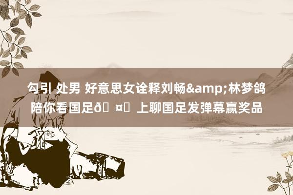 勾引 处男 好意思女诠释刘畅&林梦鸽陪你看国足🤗上聊国足发弹幕赢奖品
