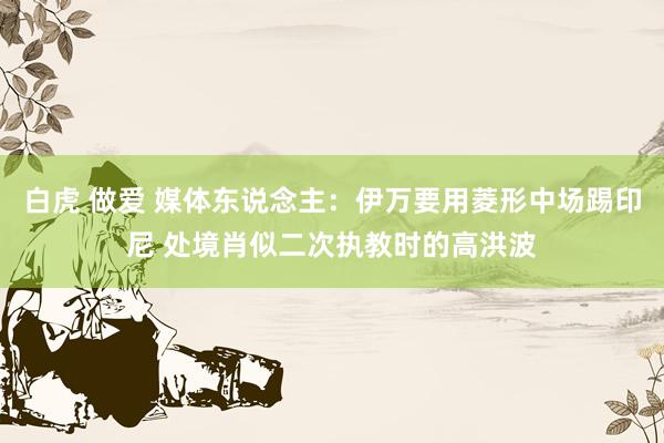 白虎 做爱 媒体东说念主：伊万要用菱形中场踢印尼 处境肖似二次执教时的高洪波