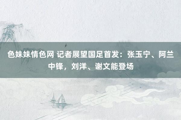色妹妹情色网 记者展望国足首发：张玉宁、阿兰中锋，刘洋、谢文能登场
