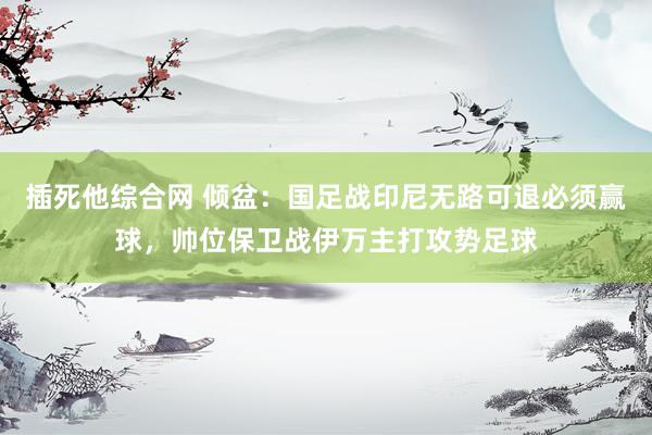 插死他综合网 倾盆：国足战印尼无路可退必须赢球，帅位保卫战伊万主打攻势足球