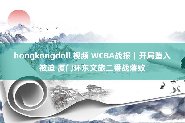 hongkongdoll 视频 WCBA战报｜开局堕入被迫 厦门环东文旅二番战落败