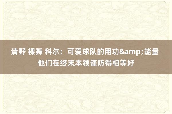 清野 裸舞 科尔：可爱球队的用功&能量 他们在终末本领谨防得相等好