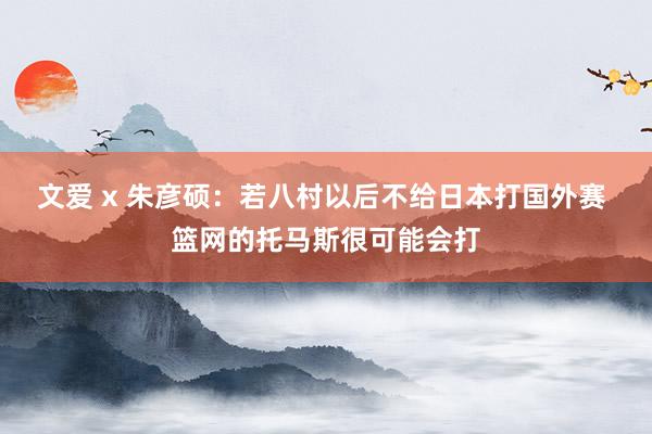 文爱 x 朱彦硕：若八村以后不给日本打国外赛 篮网的托马斯很可能会打