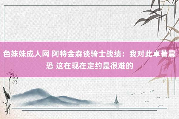 色妹妹成人网 阿特金森谈骑士战绩：我对此卓著震恐 这在现在定约是很难的