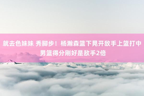 就去色妹妹 秀脚步！杨瀚森篮下晃开敌手上篮打中 男篮得分刚好是敌手2倍