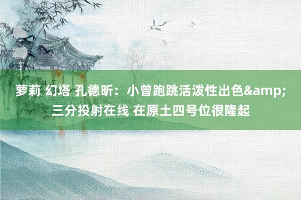 萝莉 幻塔 孔德昕：小曾跑跳活泼性出色&三分投射在线 在原土四号位很隆起