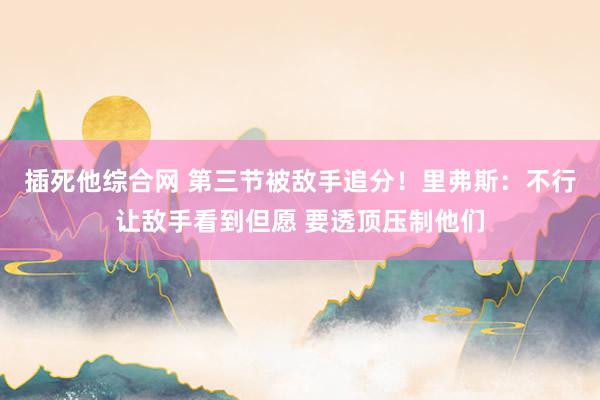 插死他综合网 第三节被敌手追分！里弗斯：不行让敌手看到但愿 要透顶压制他们