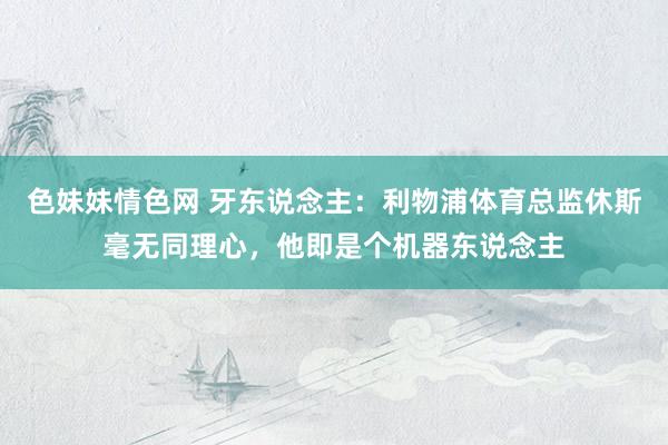 色妹妹情色网 牙东说念主：利物浦体育总监休斯毫无同理心，他即是个机器东说念主