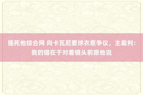插死他综合网 向卡瓦尼要球衣惹争议，主裁判：我的错在于对着镜头前跟他说