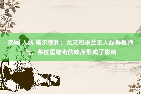 泰國 人妖 塔尔德利：尤文和米兰王人踢得很晦气，弗拉霍维奇的缺席形成了影响