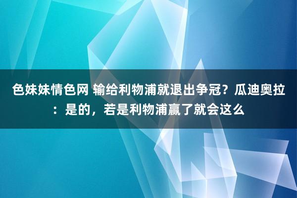 色妹妹情色网 输给利物浦就退出争冠？瓜迪奥拉：是的，若是利物浦赢了就会这么