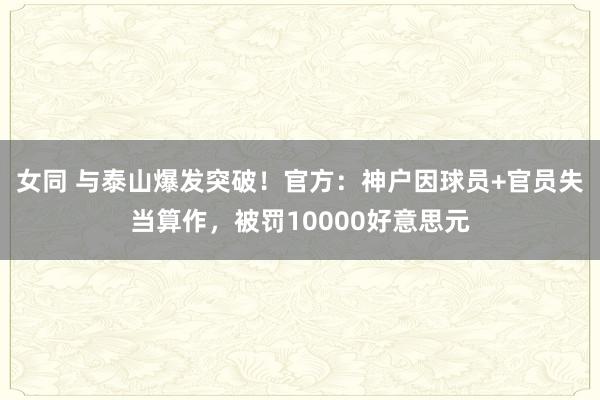女同 与泰山爆发突破！官方：神户因球员+官员失当算作，被罚10000好意思元