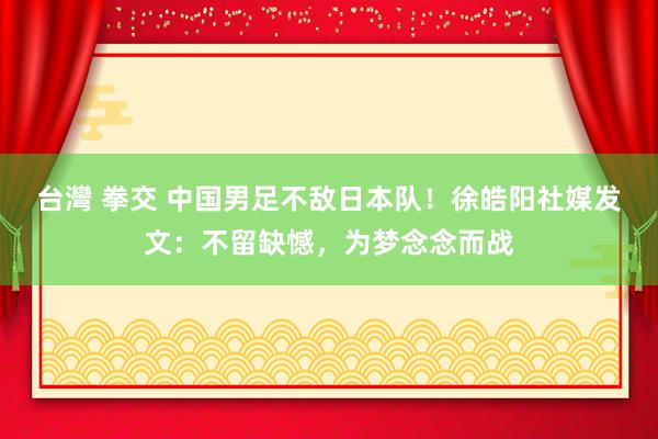 台灣 拳交 中国男足不敌日本队！徐皓阳社媒发文：不留缺憾，为梦念念而战