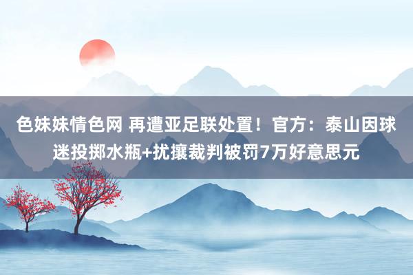 色妹妹情色网 再遭亚足联处置！官方：泰山因球迷投掷水瓶+扰攘裁判被罚7万好意思元