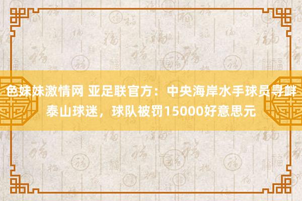 色妹妹激情网 亚足联官方：中央海岸水手球员寻衅泰山球迷，球队被罚15000好意思元