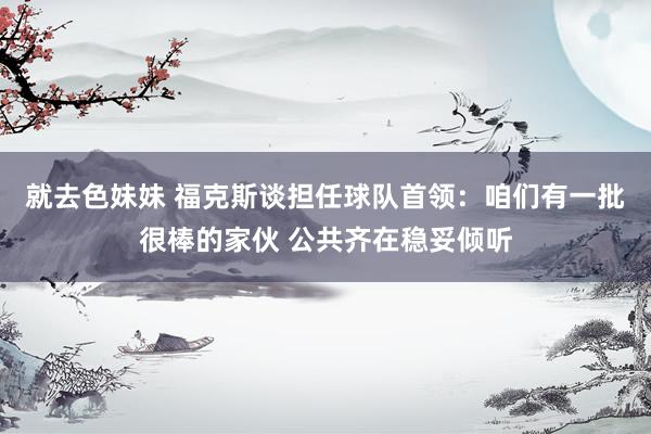 就去色妹妹 福克斯谈担任球队首领:咱们有一批很棒的家伙 公共齐在稳妥倾听