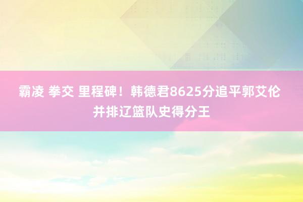 霸凌 拳交 里程碑！韩德君8625分追平郭艾伦 并排辽篮队史得分王