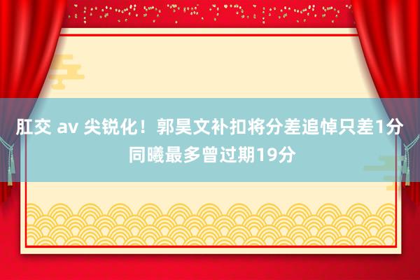 肛交 av 尖锐化！郭昊文补扣将分差追悼只差1分 同曦最多曾过期19分