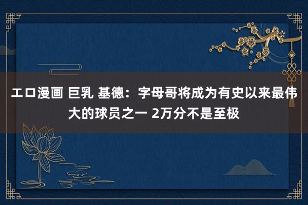 エロ漫画 巨乳 基德：字母哥将成为有史以来最伟大的球员之一 2万分不是至极
