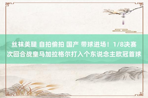 丝袜美腿 自拍偷拍 国产 带球进场！1/8决赛次回合战皇马加拉格尔打入个东说念主欧冠首球