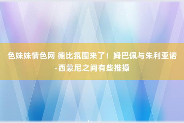 色妹妹情色网 德比氛围来了！姆巴佩与朱利亚诺-西蒙尼之间有些推搡