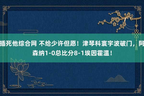 插死他综合网 不给少许但愿！津琴科寰宇波破门，阿森纳1-0总比分8-1埃因霍温！