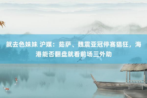 就去色妹妹 沪媒：茹萨、魏震亚冠停赛猖狂，海港能否翻盘就看前场三外助