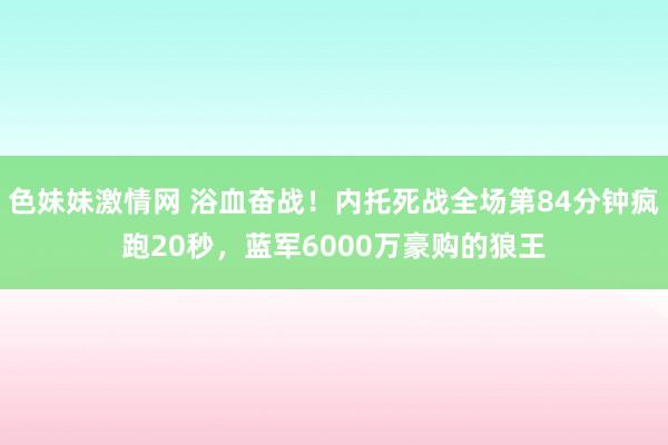 色妹妹激情网 浴血奋战！内托死战全场第84分钟疯跑20秒，蓝军6000万豪购的狼王