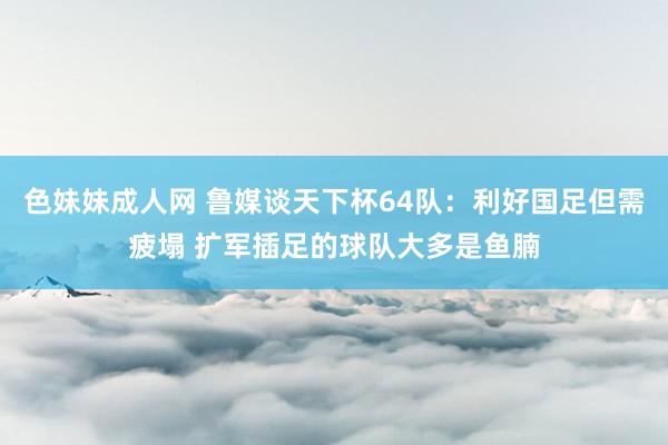 色妹妹成人网 鲁媒谈天下杯64队：利好国足但需疲塌 扩军插足的球队大多是鱼腩