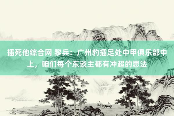 插死他综合网 黎兵：广州豹插足处中甲俱乐部中上，咱们每个东谈主都有冲超的思法