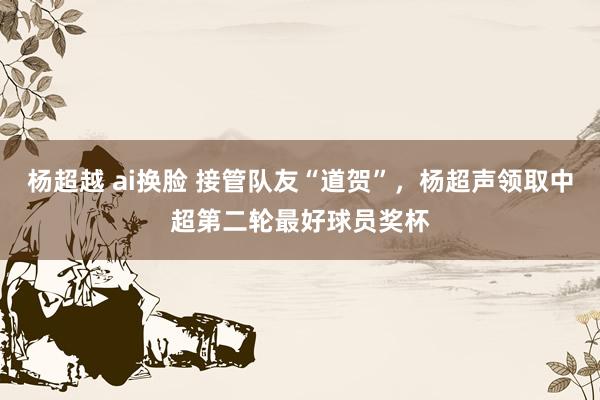 杨超越 ai换脸 接管队友“道贺”，杨超声领取中超第二轮最好球员奖杯