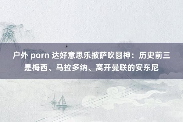 户外 porn 达好意思乐披萨吹圆神：历史前三是梅西、马拉多纳、离开曼联的安东尼