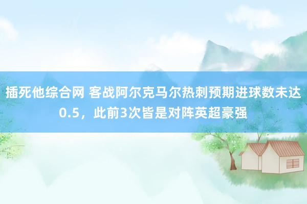 插死他综合网 客战阿尔克马尔热刺预期进球数未达0.5，此前3次皆是对阵英超豪强