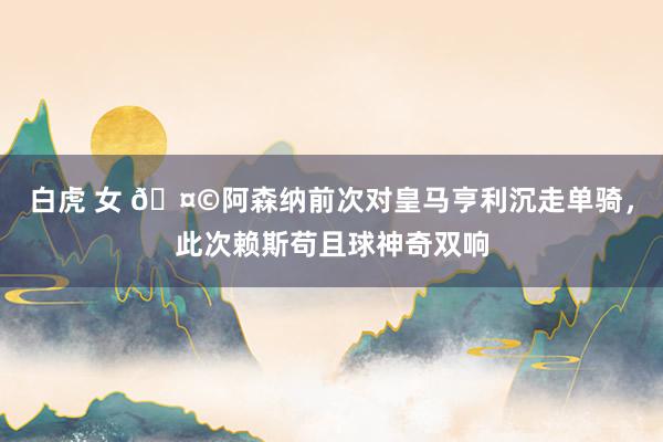 白虎 女 🤩阿森纳前次对皇马亨利沉走单骑，此次赖斯苟且球神奇双响