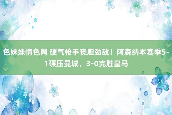 色妹妹情色网 硬气枪手丧胆劲敌！阿森纳本赛季5-1碾压曼城，3-0完胜皇马