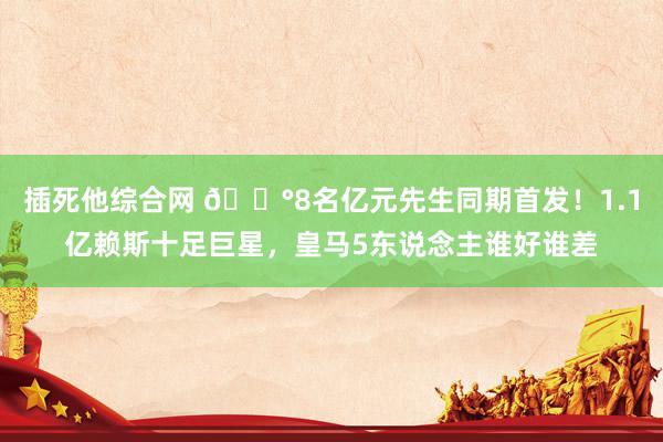 插死他综合网 💰8名亿元先生同期首发！1.1亿赖斯十足巨星，皇马5东说念主谁好谁差