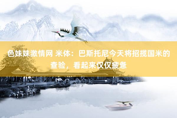 色妹妹激情网 米体：巴斯托尼今天将招揽国米的查验，看起来仅仅疲惫