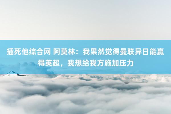 插死他综合网 阿莫林：我果然觉得曼联异日能赢得英超，我想给我方施加压力