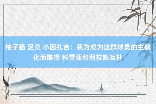 柚子猫 足交 小因扎吉：我为成为这群球员的主教化而雕悍 科雷亚和图拉姆互补
